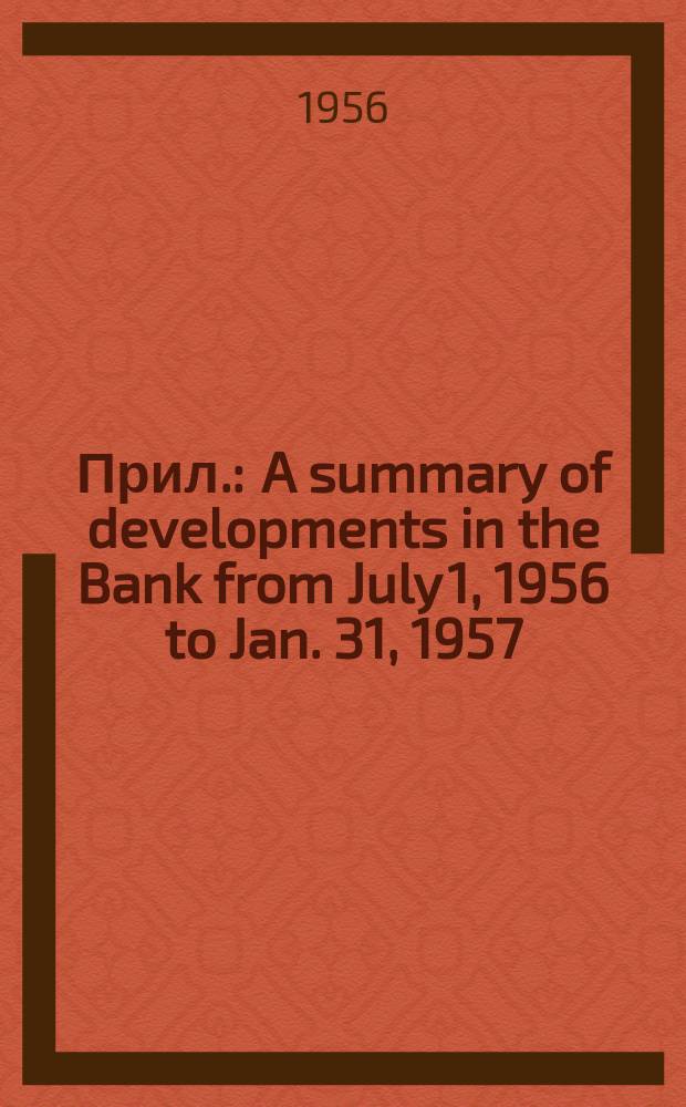 [Прил.] : A summary of developments in the Bank from July 1, 1956 to Jan. 31, 1957