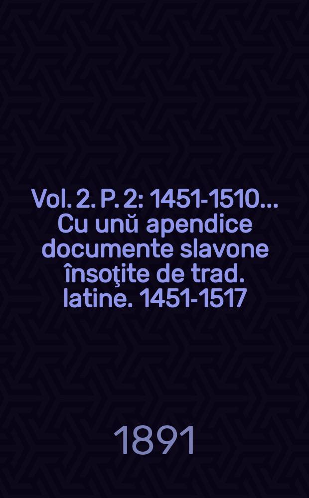 Vol. 2. P. 2 : 1451-1510 ... Cu unŭ apendice documente slavone &icirc;nsoţite de trad. latine. 1451-1517