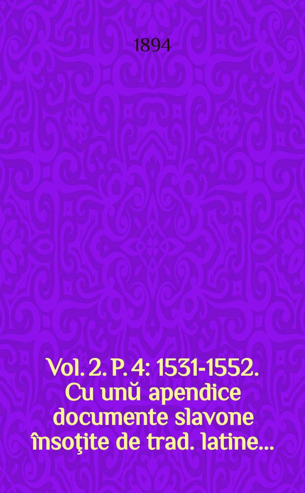 Vol. 2. P. 4 : 1531-1552. Cu unŭ apendice documente slavone însoţite de trad. latine ...