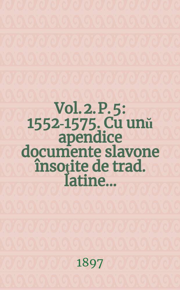 Vol. 2. P. 5 : 1552-1575. Cu unŭ apendice documente slavone însoţite de trad. latine ...