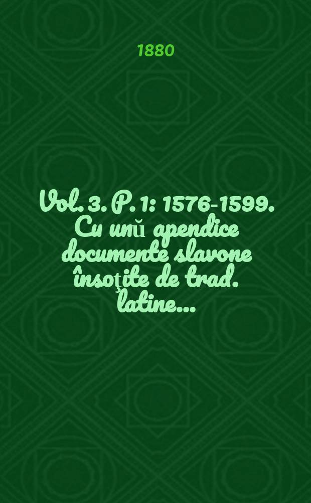 Vol. 3. [P. 1] : 1576-1599. Cu unŭ apendice documente slavone însoţite de trad. latine ...