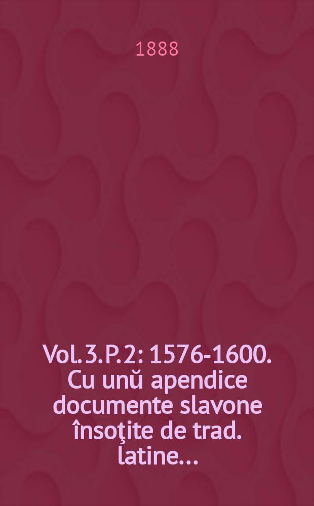 Vol. 3. P. 2 : 1576-1600. Cu unŭ apendice documente slavone însoţite de trad. latine ...