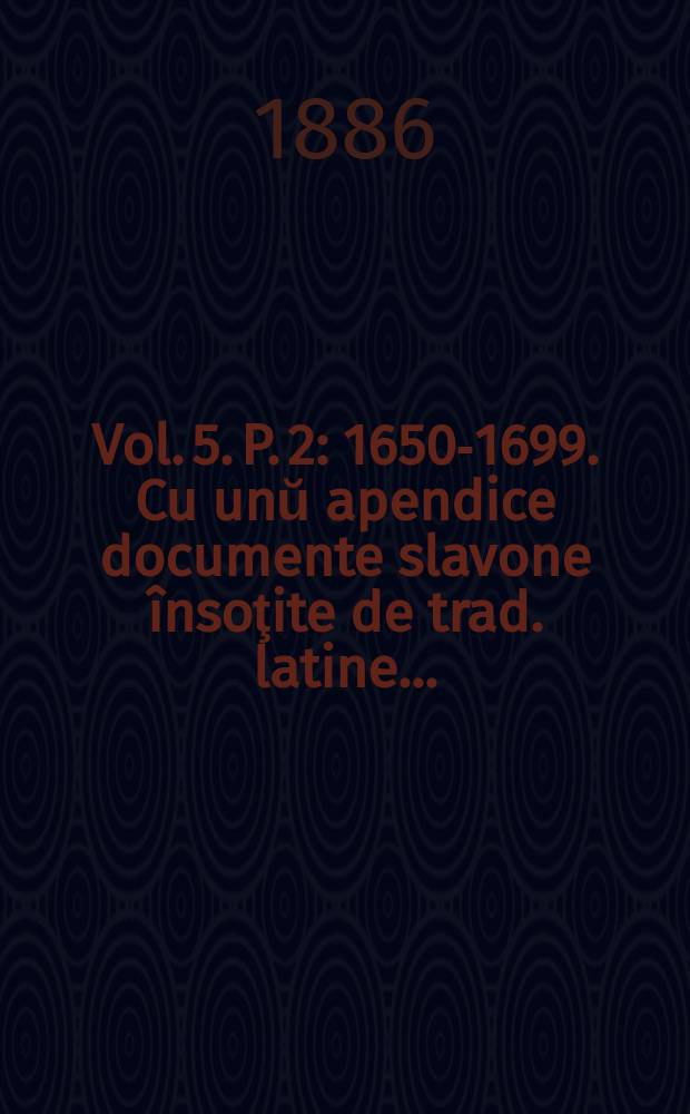 Vol. 5. P. 2 : 1650-1699. Cu unŭ apendice documente slavone însoţite de trad. latine ...