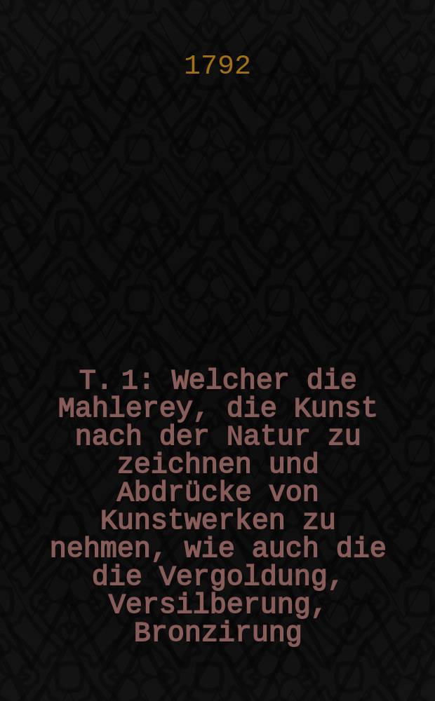 T. 1 : Welcher die Mahlerey, die Kunst nach der Natur zu zeichnen und Abdrücke von Kunstwerken zu nehmen, wie auch die die Vergoldung, Versilberung, Bronzirung, Lakkarirung und Aez. - oder Beizung verschiedener Substanzen von allen Arten von Farben enthält