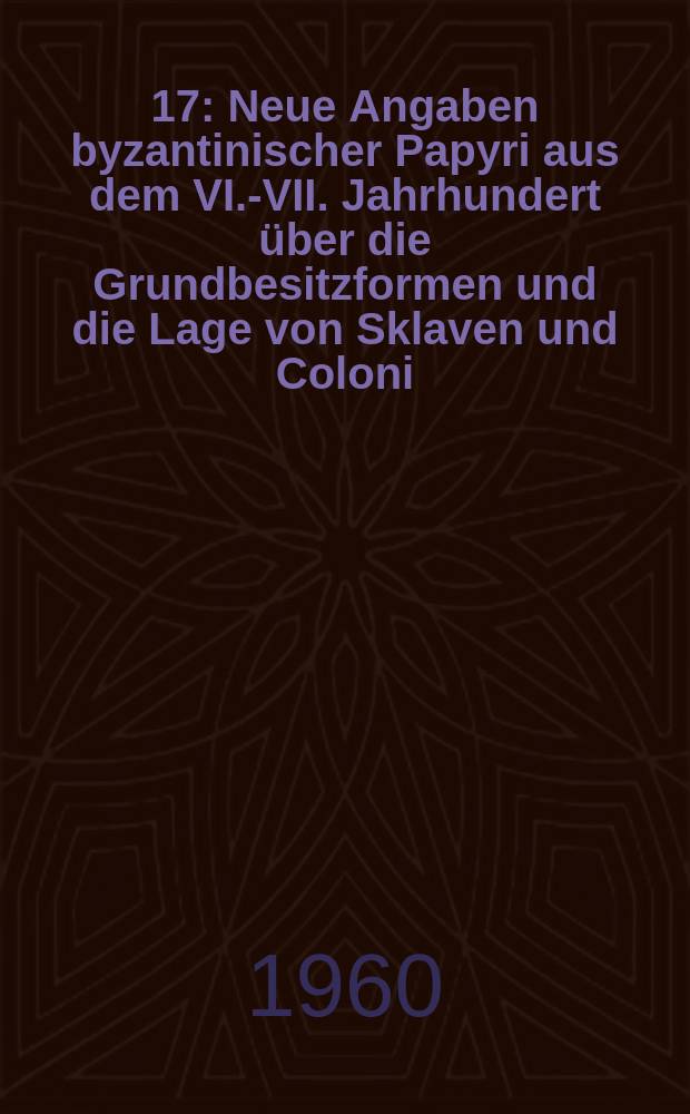 [17] : Neue Angaben byzantinischer Papyri aus dem VI.-VII. Jahrhundert über die Grundbesitzformen und die Lage von Sklaven und Coloni