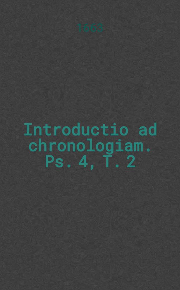 Introductio ad chronologiam. Ps. 4, T. 2 : Pars quatra tomi secundi a capta Constantinopoli per Turcas ad praesentem annum, seu Ab Anno Christi 1453. ad 1663. exeuntem
