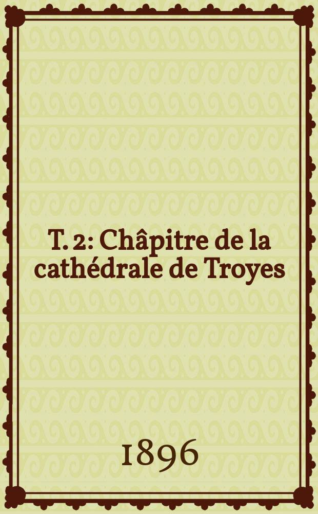 T. 2 : Châpitre de la cathédrale de Troyes ; Officialité épiscopale de Troyes