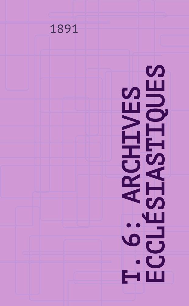 T. 6 : Archives ecclésiastiques