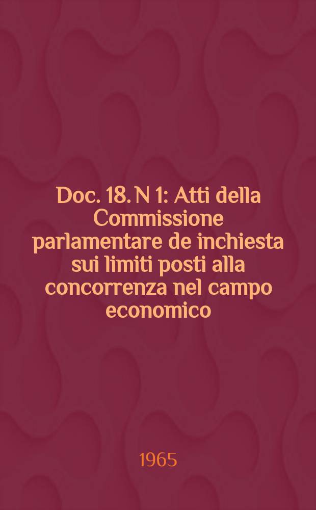 Doc. 18. N 1 : Atti della Commissione parlamentare de inchiesta sui limiti posti alla concorrenza nel campo economico