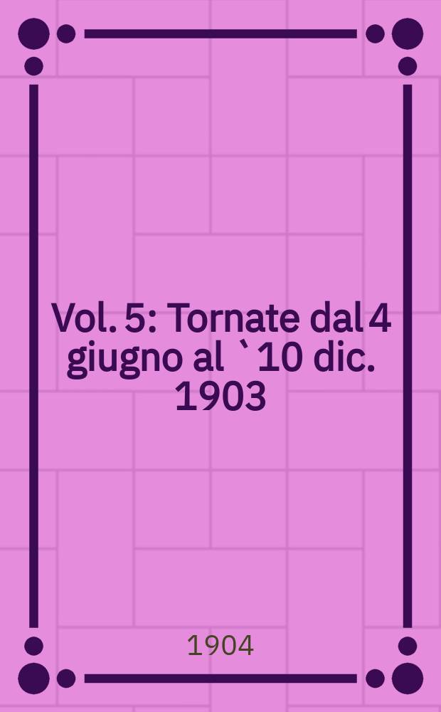 [Vol. 5] : [Tornate dal 4 giugno al `10 dic. 1903]