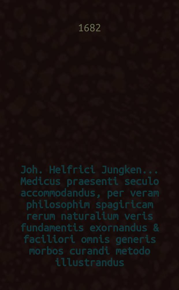 Joh. Helfrici Jungken ... Medicus praesenti seculo accommodandus, per veram philosophim spagiricam rerum naturalium veris fundamentis exornandus & faciliori omnis generis morbos curandi metodo illustrandus. Ps. 1 : ... Libi pars proma continet Medicaminus essentialia fabricandi fundamina, scitu admodum necessaria, practics recentiorum principiis instructis, vel instruendis, endes, stimuli loco conscripta ...