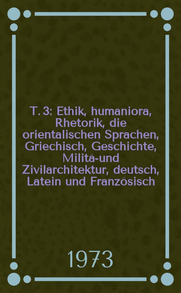 T. 3 : [Ethik, humaniora, Rhetorik, die orientalischen Sprachen, Griechisch, Geschichte, Milit&auml;r- und Zivilarchitektur, deutsch, Latein und Franz&ouml;sisch]