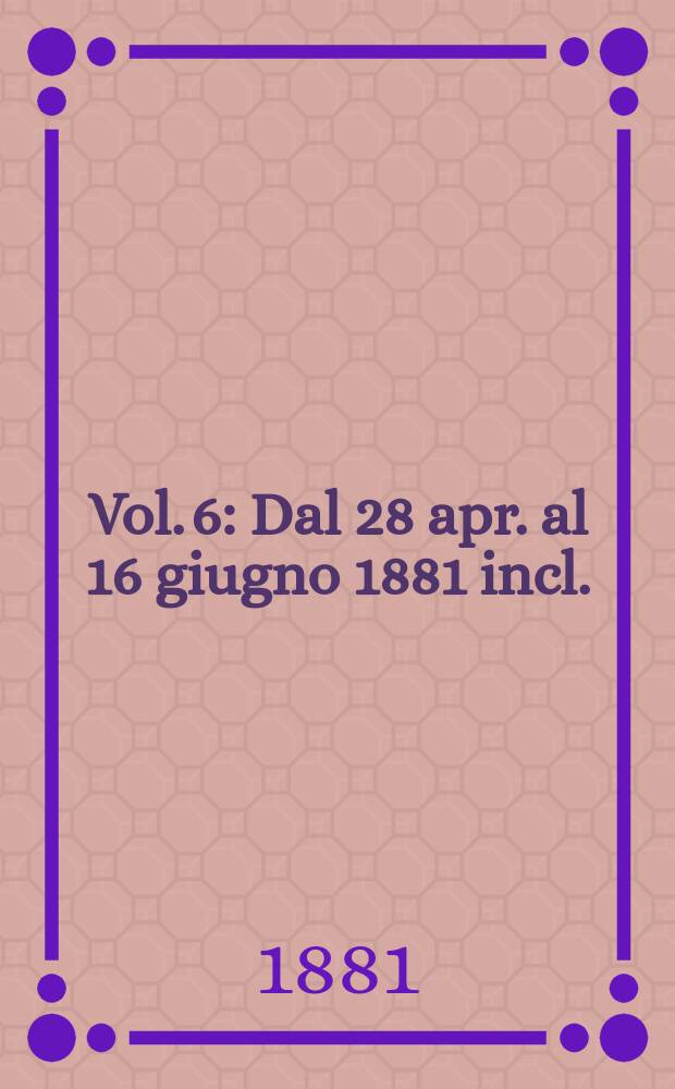 Vol. 6 : Dal 28 apr. al 16 giugno 1881 incl.