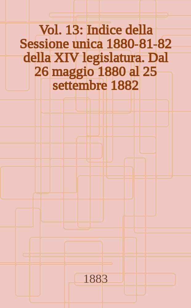 Vol. 13 : Indice della Sessione unica 1880-81-82 della XIV legislatura. Dal 26 maggio 1880 al 25 settembre 1882