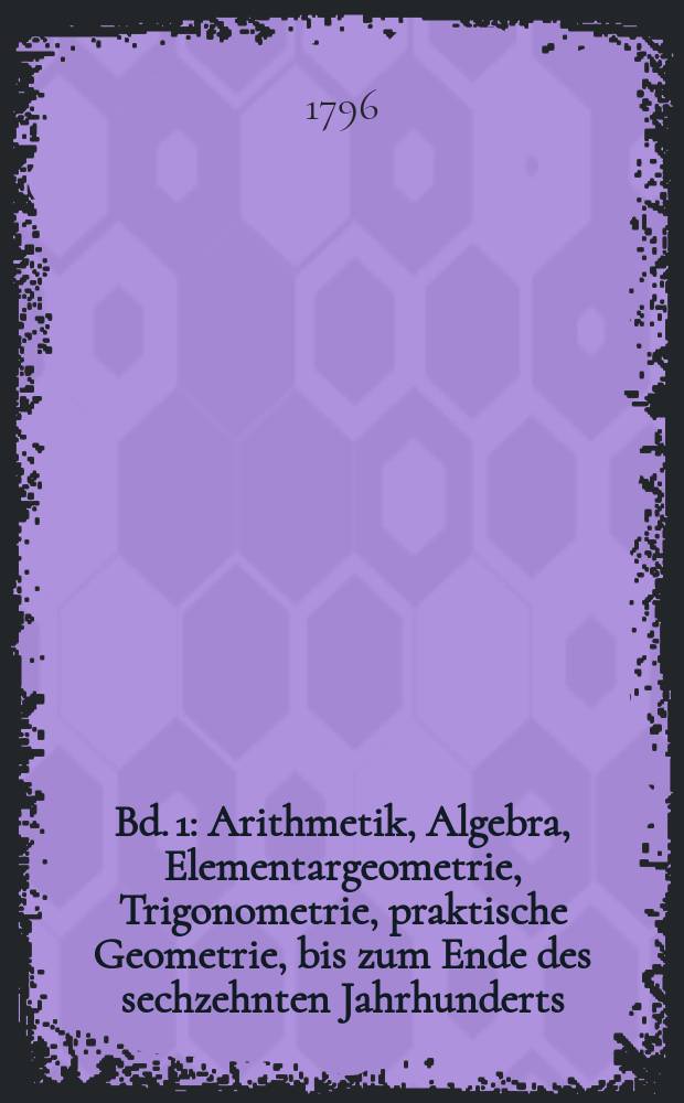 Bd. 1 : Arithmetik, Algebra, Elementargeometrie, Trigonometrie, praktische Geometrie, bis zum Ende des sechzehnten Jahrhunderts