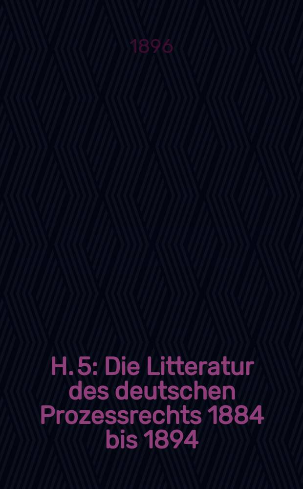 H. 5 : Die Litteratur des deutschen Prozessrechts 1884 bis 1894