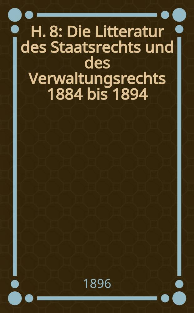 H. 8 : Die Litteratur des Staatsrechts und des Verwaltungsrechts 1884 bis 1894