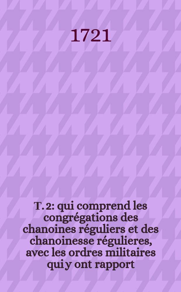 Т. 2 : qui comprend les congrégations des chanoines réguliers et des chanoinesse régulieres, avec les ordres militaires qui y ont rapport