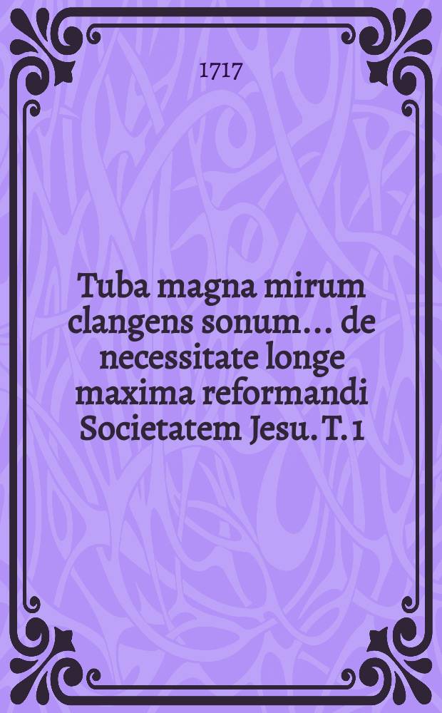 Tuba magna mirum clangens sonum ... de necessitate longe maxima reformandi Societatem Jesu. T. 1