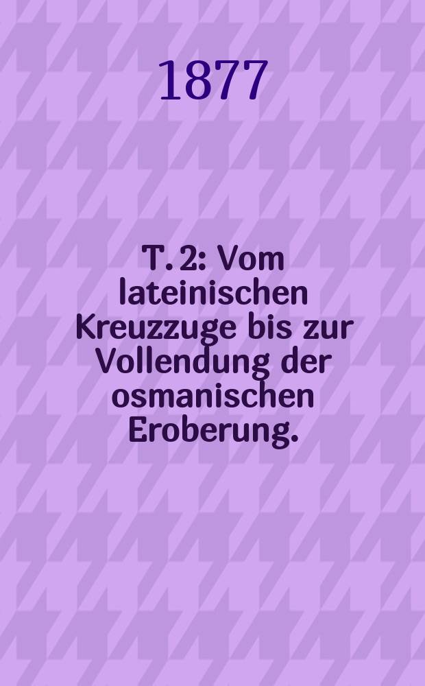 T. 2 : Vom lateinischen Kreuzzuge bis zur Vollendung der osmanischen Eroberung. (1204-1470)