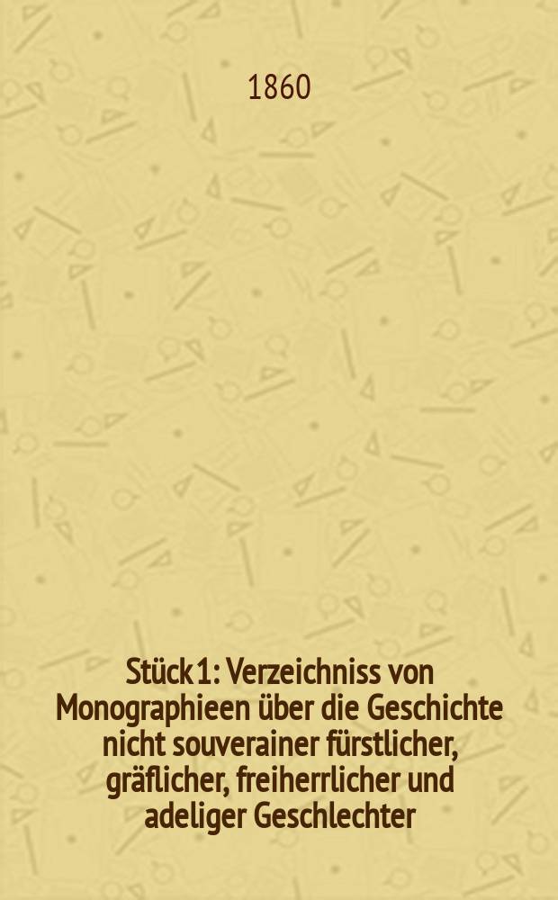 St&uuml;ck 1 : Verzeichniss von Monographieen &uuml;ber die Geschichte nicht souverainer f&uuml;rstlicher, gr&auml;flicher, freiherrlicher und adeliger Geschlechter