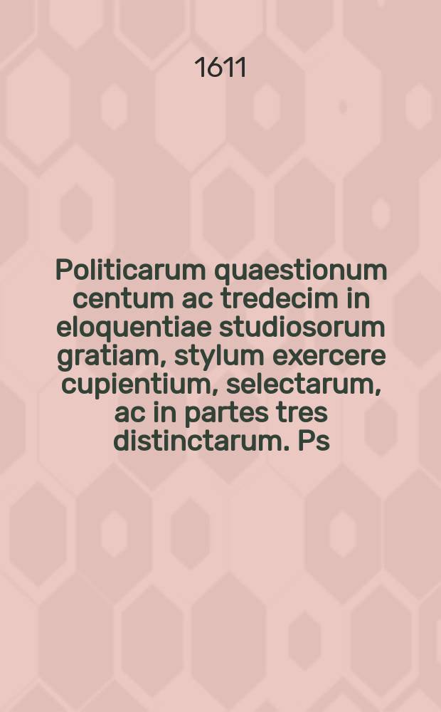 Politicarum quaestionum centum ac tredecim in eloquentiae studiosorum gratiam, stylum exercere cupientium, selectarum, ac in partes tres distinctarum. Ps. 1 : Cuius materias Index praefixus indicabit