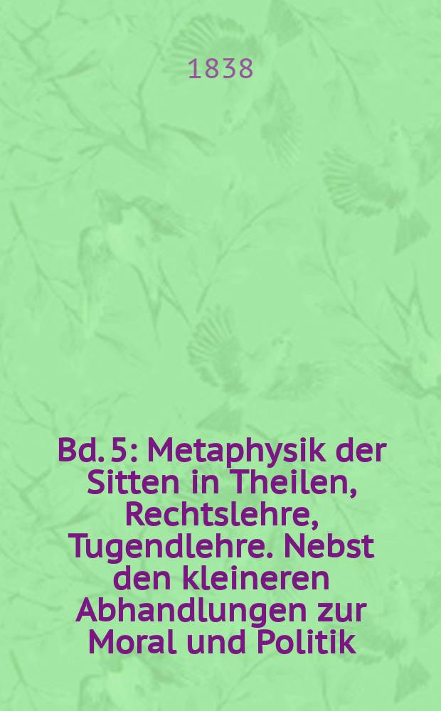 Bd. 5 : Metaphysik der Sitten in Theilen, Rechtslehre, Tugendlehre. Nebst den kleineren Abhandlungen zur Moral und Politik