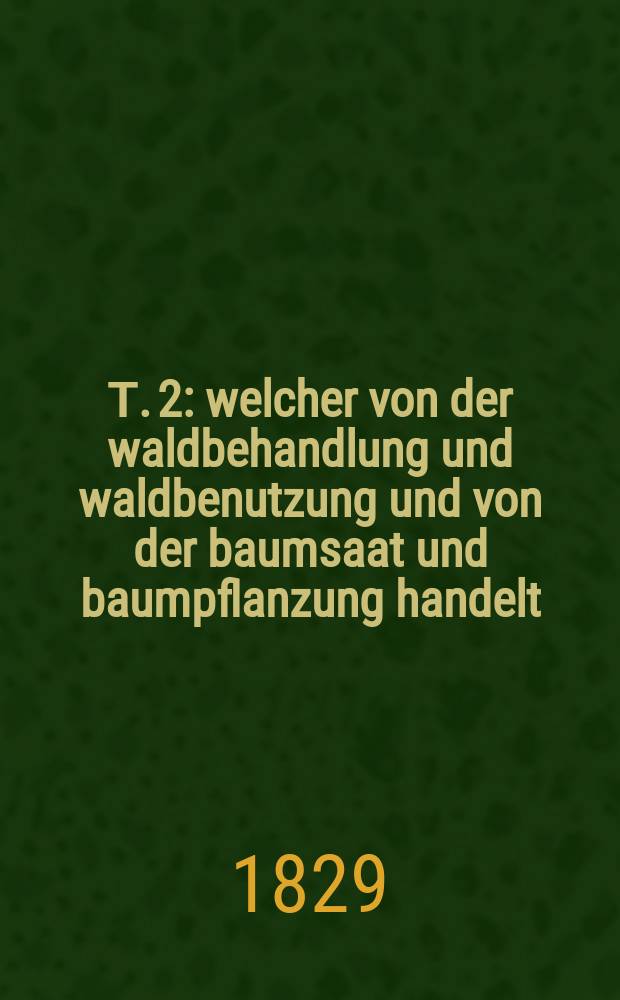 Т. 2 : welcher von der waldbehandlung und waldbenutzung und von der baumsaat und baumpflanzung handelt