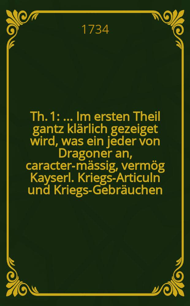 [Th. 1] : ... Im ersten Theil gantz klärlich gezeiget wird, was ein jeder von Dragoner an, caracter-mässig, vermög Kayserl. Kriegs-Articuln und Kriegs-Gebräuchen, nach Schuldigkeit und Gehorsam zu verrichten habe