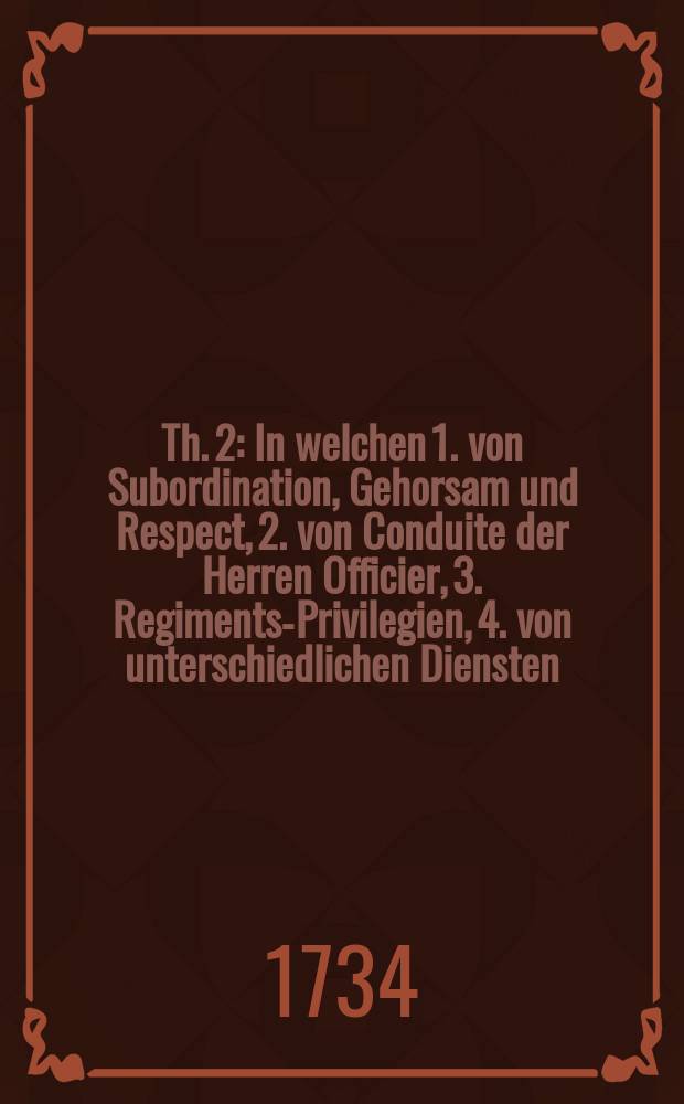 Th. 2 : In welchen 1. von Subordination, Gehorsam und Respect, 2. von Conduite der Herren Officier, 3. Regiments-Privilegien, 4. von unterschiedlichen Diensten, und wie sich dabey zu verhalten, 5. was in Guarnisonen zu Thun, da etwann das Regiment in Besatzung employret würde, 6. von Ceremoniel und Ehren-Bezeignüssen, in Praesentiren, Salutiren, Spiel-Schlagen und Wacht geben, 7. Ceremoniel von neuer Standart Anschlag- und Weyhung, 8. von Vorstellung deren Officiers, 9. von Remonte und Recroutirung, 10. von Musterung und Revisionen, und dann 11. von Begräbnissen gehandelt wird