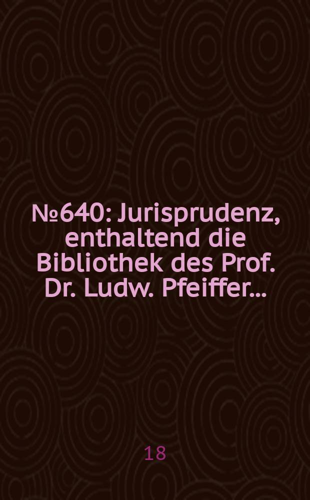 № 640 : Jurisprudenz, enthaltend die Bibliothek des Prof. Dr. Ludw. Pfeiffer ...