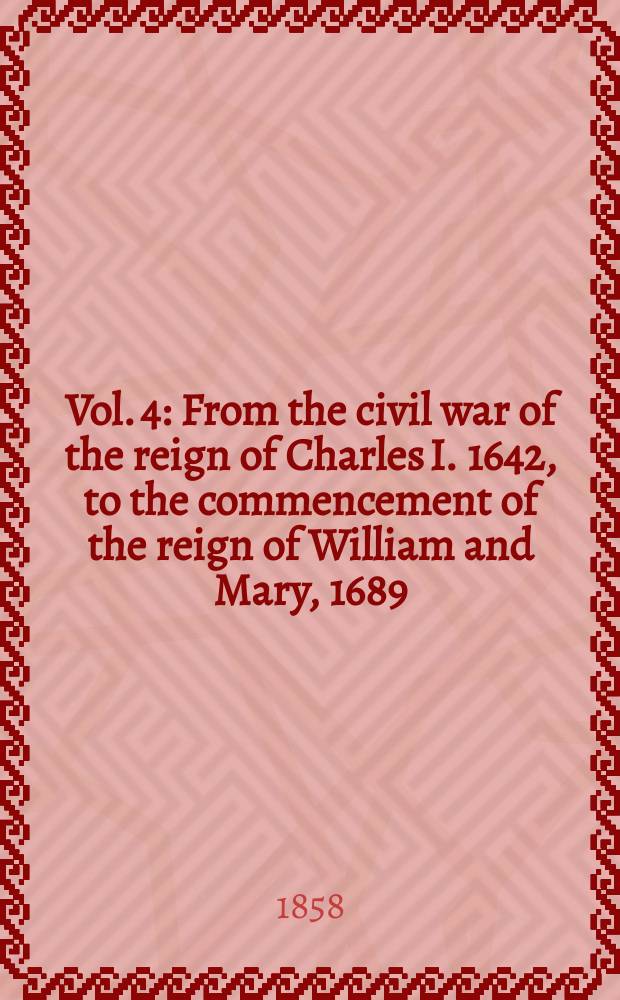Vol. 4 : From the civil war of the reign of Charles I. 1642, to the commencement of the reign of William and Mary, 1689