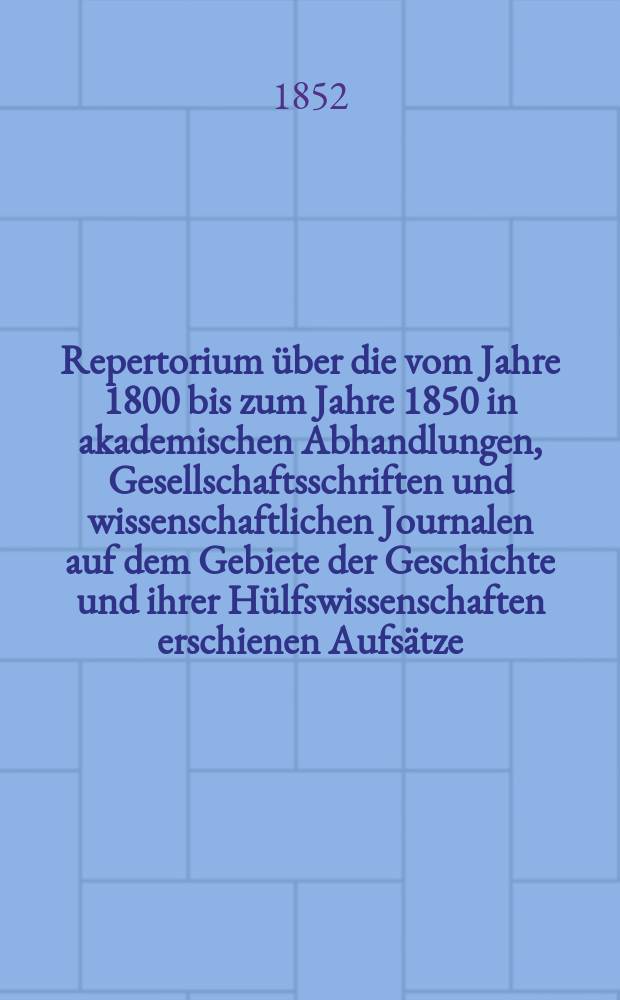 Repertorium über die vom Jahre 1800 bis zum Jahre 1850 in akademischen Abhandlungen, Gesellschaftsschriften und wissenschaftlichen Journalen auf dem Gebiete der Geschichte und ihrer Hülfswissenschaften erschienen Aufsätze. Bd. 1 : Geschichte