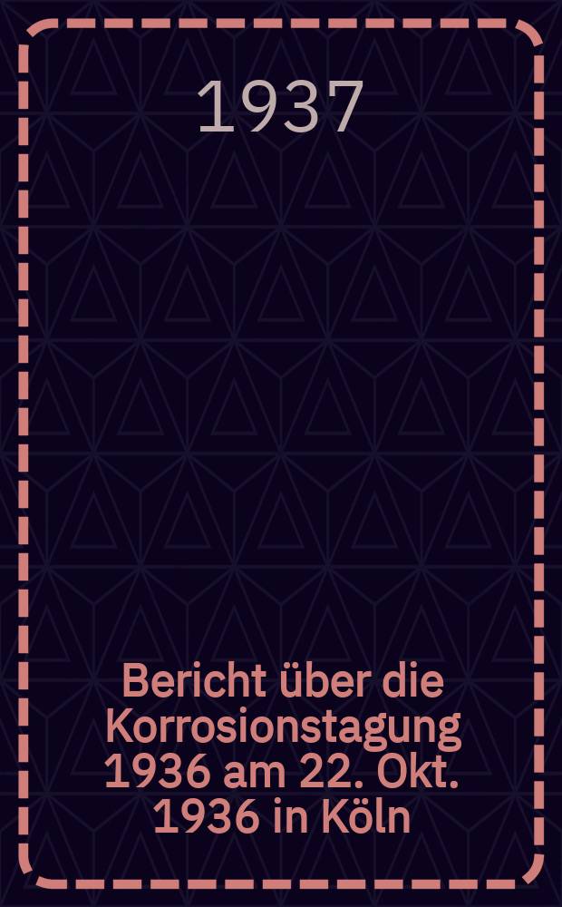 6 : Bericht über die Korrosionstagung 1936 am 22. Okt. 1936 in Köln