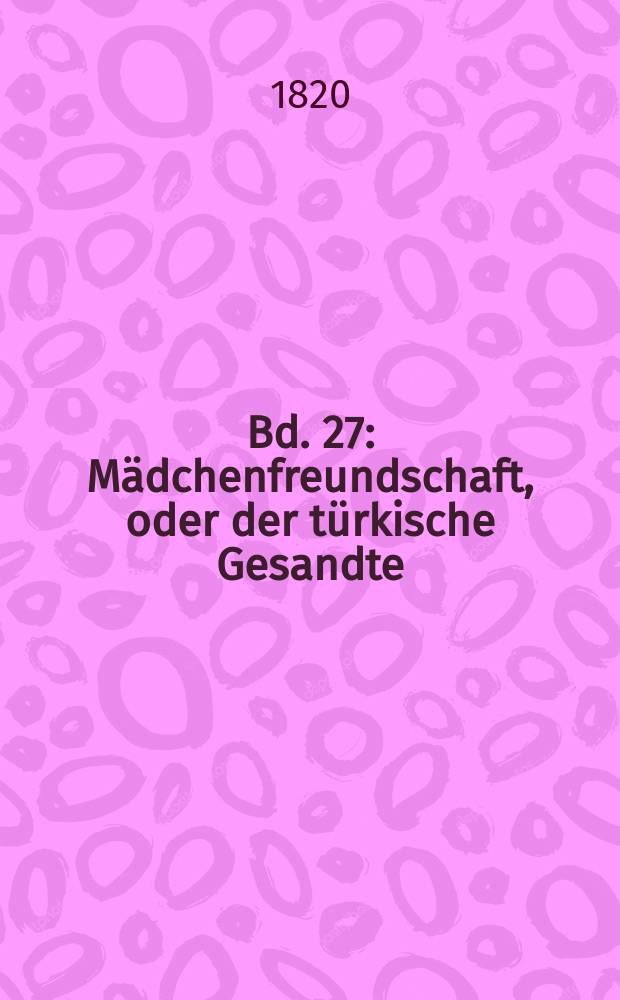 Bd. 27 : Mädchenfreundschaft, oder der türkische Gesandte ; Der Trunkenbold ; Die gefährliche Nachbarschaft ; Das verlorne Kind ; Die Beichte ; Das Köstlichste ; Eulenspiegel