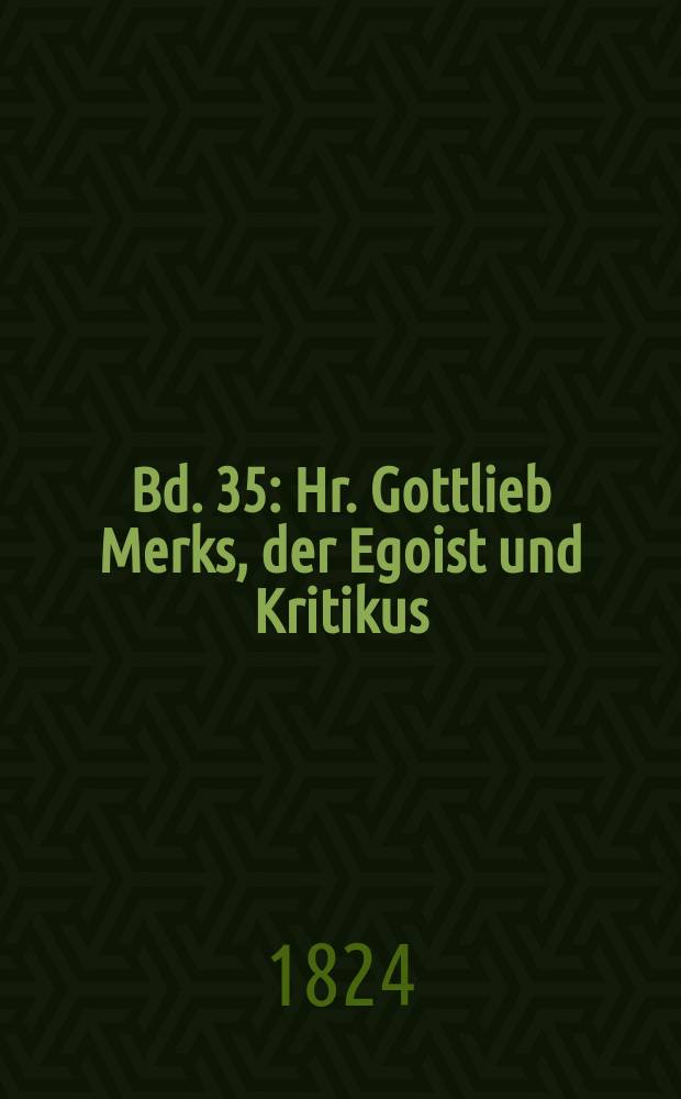 Bd. 35 : Hr. Gottlieb Merks, der Egoist und Kritikus ; Sorgen ohne Noth und Noth ohne Sorgen ; Der kleine Declamator