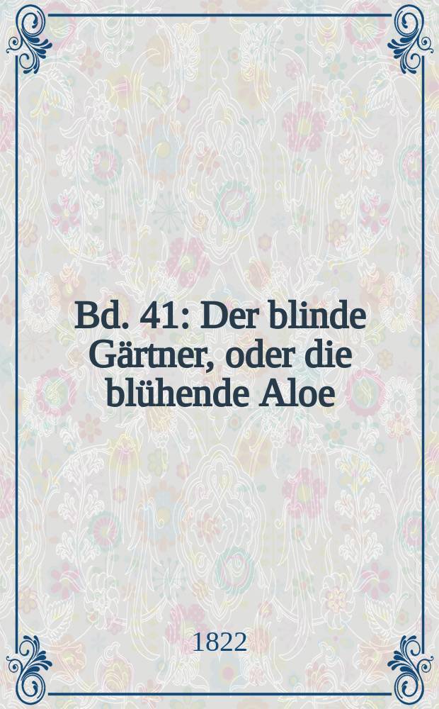 Bd. 41 : Der blinde Gärtner, oder die blühende Aloe ; Die Zerstreuten ; Cleopatra ; Das zugemauerte Fenster ; Die Glücklichen ; Die Comödiantin aus Liebe