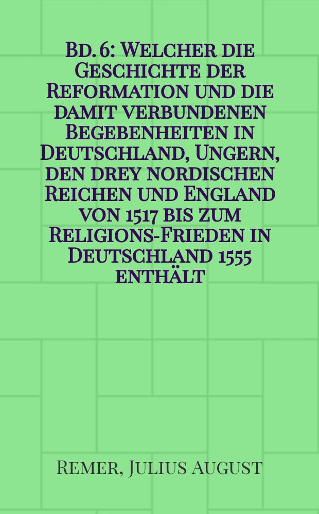 Bd. 6 : Welcher die Geschichte der Reformation und die damit verbundenen Begebenheiten in Deutschland, Ungern, den drey nordischen Reichen und England von 1517 bis zum Religions-Frieden in Deutschland 1555 enthält