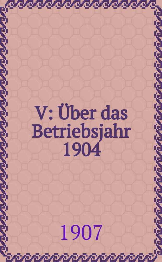 V : Über das Betriebsjahr 1904/07