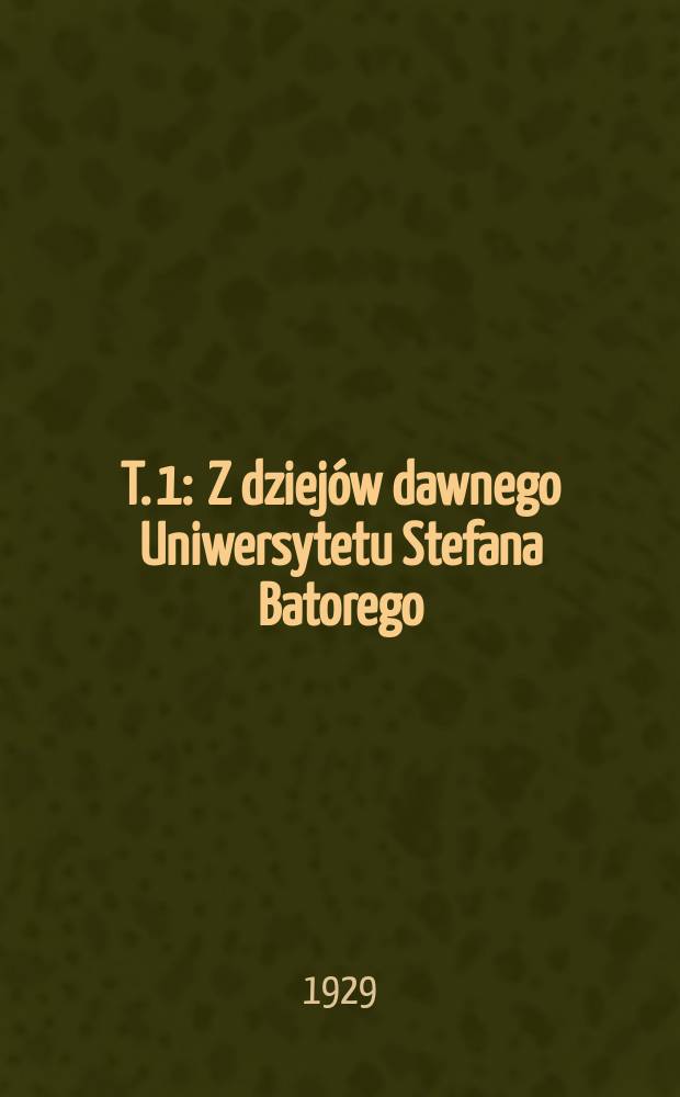 T. 1 : Z dziej&oacute;w dawnego Uniwersytetu Stefana Batorego
