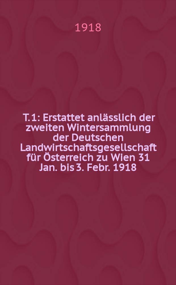 [T. 1] : Erstattet anlässlich der zweiten Wintersammlung der Deutschen Landwirtschaftsgesellschaft für Österreich zu Wien 31 Jan. bis 3. Febr. 1918
