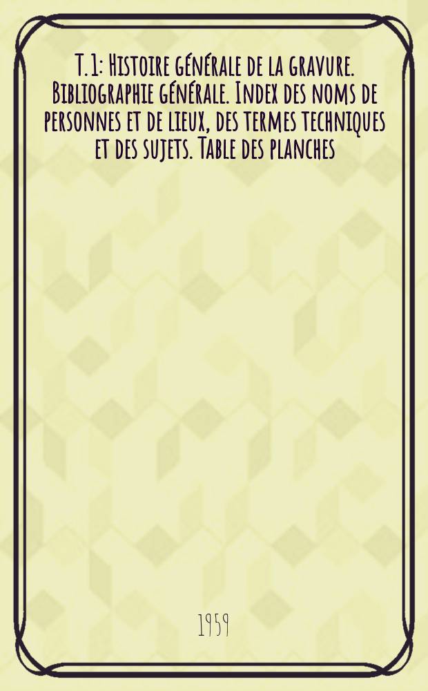 T. 1 : [Histoire g&eacute;n&eacute;rale de la gravure. Bibliographie g&eacute;n&eacute;rale. Index des noms de personnes et de lieux, des termes techniques et des sujets. Table des planches]