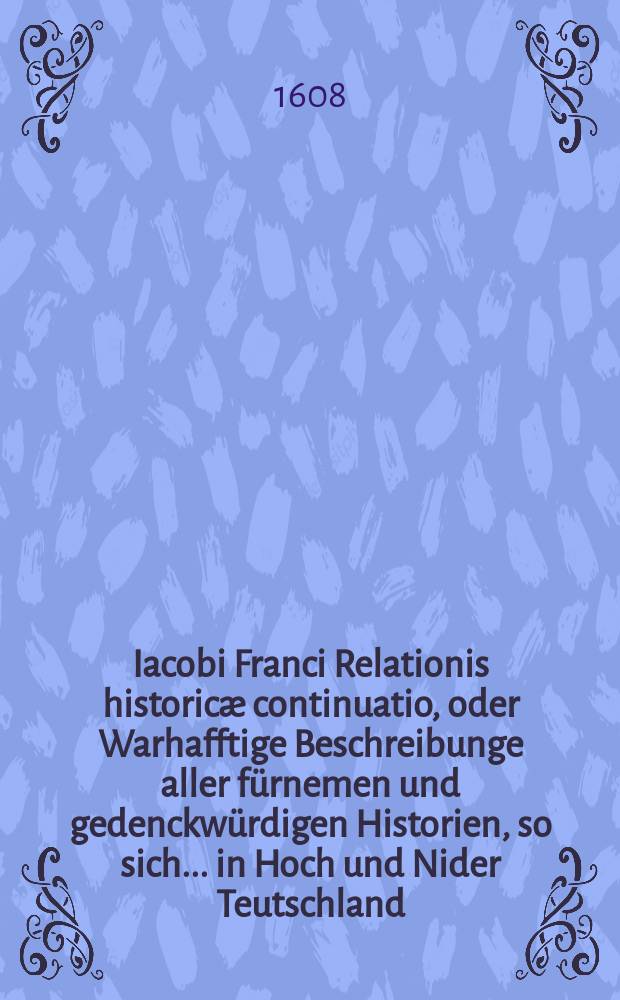 Iacobi Franci Relationis historicæ continuatio, oder Warhafftige Beschreibunge aller fürnemen und gedenckwürdigen Historien, so sich... in Hoch und Nider Teutschland, auch in Franckreich, Schott- und Engeland, Italien, Hispanien, Hungarn, Polen, Siebenbürgen, Wallachen, Moldaw, Türckey etc. ... verlauffen und zugetragen. [2] : ...Etwas zuvor und hierzzwischen nechstverschiener Franckfurter Fastenmessz biß auf diese Herbstmessz dieses 1608