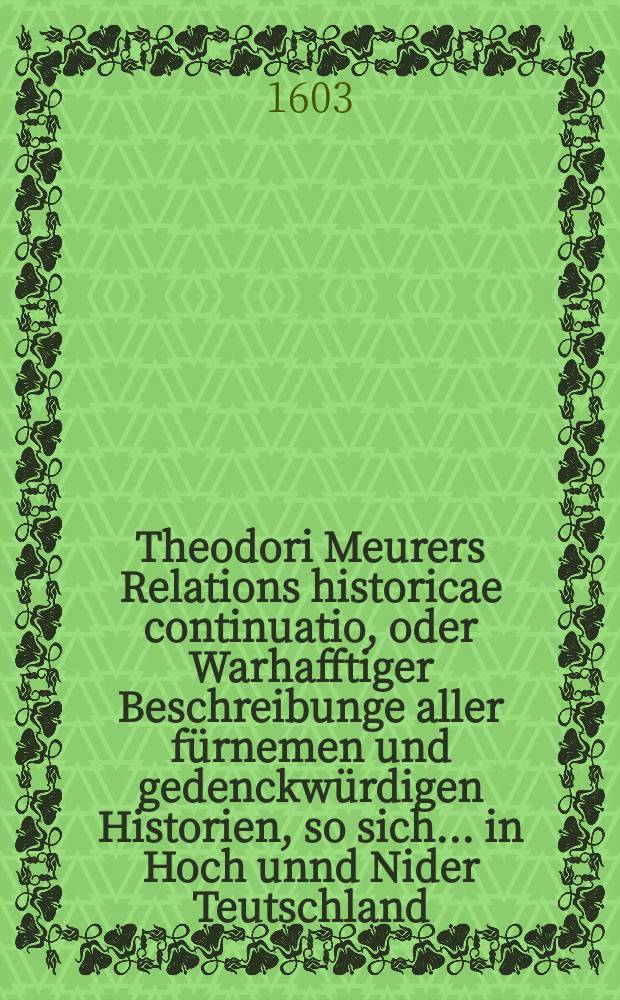 Theodori Meurers Relations historicae continuatio, oder Warhafftiger Beschreibunge aller fürnemen und gedenckwürdigen Historien, so sich ... in Hoch unnd Nider Teutschland, auch in Franckreich, Schott- und Engeland, Italien, Hispanien, Hungarn, Polen, Siebenbürgen, Wallachen, Moldaw, Türckey, etc. ... verlaufen und zugetragen : ... Colligirt und continuirt, auch ... gestellet und verlegt durch Sigismundum Latomum. [1] : ...Vor und hiezwischen [!] nechstverschiener Franckfurter Oster-Messz dieses 1603. Jahrs...