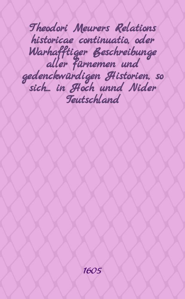 Theodori Meurers Relations historicae continuatio, oder Warhafftiger Beschreibunge aller f&uuml;rnemen und gedenckw&uuml;rdigen Historien, so sich ... in Hoch unnd Nider Teutschland, auch in Franckreich, Schott- und Engeland, Italien, Hispanien, Hungarn, Polen, Siebenb&uuml;rgen, Wallachen, Moldaw, T&uuml;rckey, etc. ... verlaufen und zugetragen : ... Colligirt und continuirt, auch ... gestellet und verlegt durch Sigismundum Latomum. [4] : ...Von nechstverschiener Franckfurter Fastenmessz bi&szlig; auff diese Herbstmessz dieses 1605. Jahrs...
