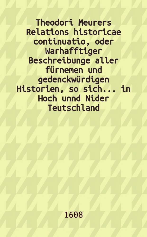 Theodori Meurers Relations historicae continuatio, oder Warhafftiger Beschreibunge aller f&uuml;rnemen und gedenckw&uuml;rdigen Historien, so sich ... in Hoch unnd Nider Teutschland, auch in Franckreich, Schott- und Engeland, Italien, Hispanien, Hungarn, Polen, Siebenb&uuml;rgen, Wallachen, Moldaw, T&uuml;rckey, etc. ... verlaufen und zugetragen : ... Colligirt und continuirt, auch ... gestellet und verlegt durch Sigismundum Latomum. [9] : ...Etwas zuvor und hierzwischen nechstverschiener Franckfurter Herbstmessz bi&szlig; auff diese Fastenmessz dieses 1608. Jahrs...