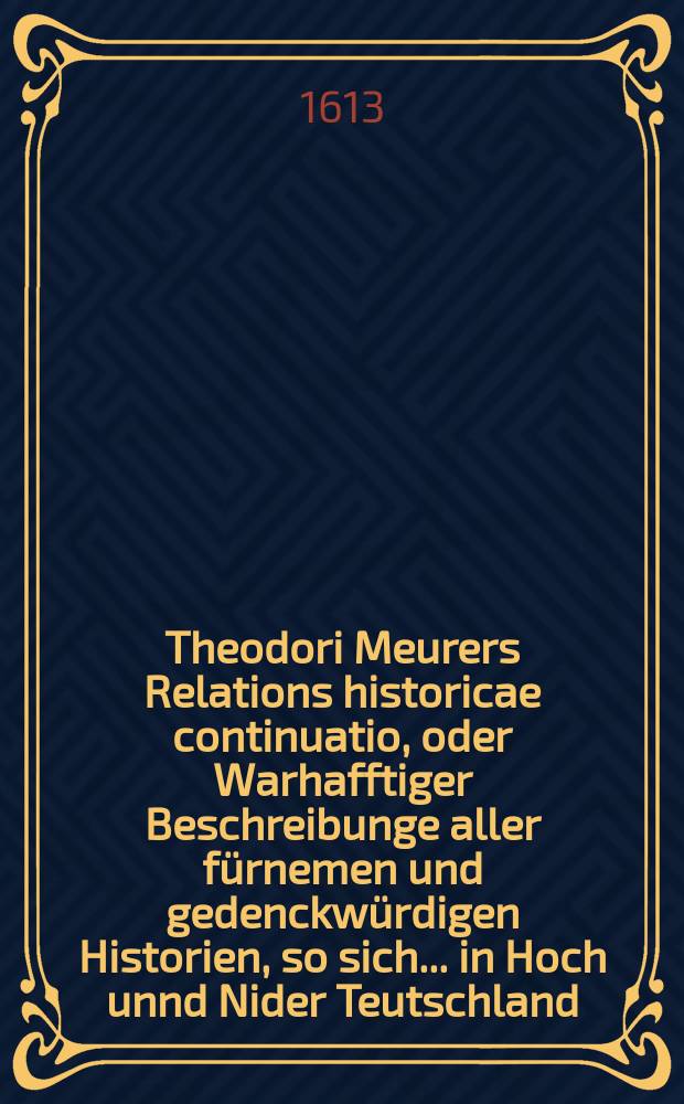 Theodori Meurers Relations historicae continuatio, oder Warhafftiger Beschreibunge aller fürnemen und gedenckwürdigen Historien, so sich ... in Hoch unnd Nider Teutschland, auch in Franckreich, Schott- und Engeland, Italien, Hispanien, Hungarn, Polen, Siebenbürgen, Wallachen, Moldaw, Türckey, etc. ... verlaufen und zugetragen : ... Colligirt und continuirt, auch ... gestellet und verlegt durch Sigismundum Latomum. [18] : ...Etwas zuvor und hierzwischen nechstverschiener Franckfurter Herbstmessz biß auff diese fastenmessz dieses 1613. Jahrs...