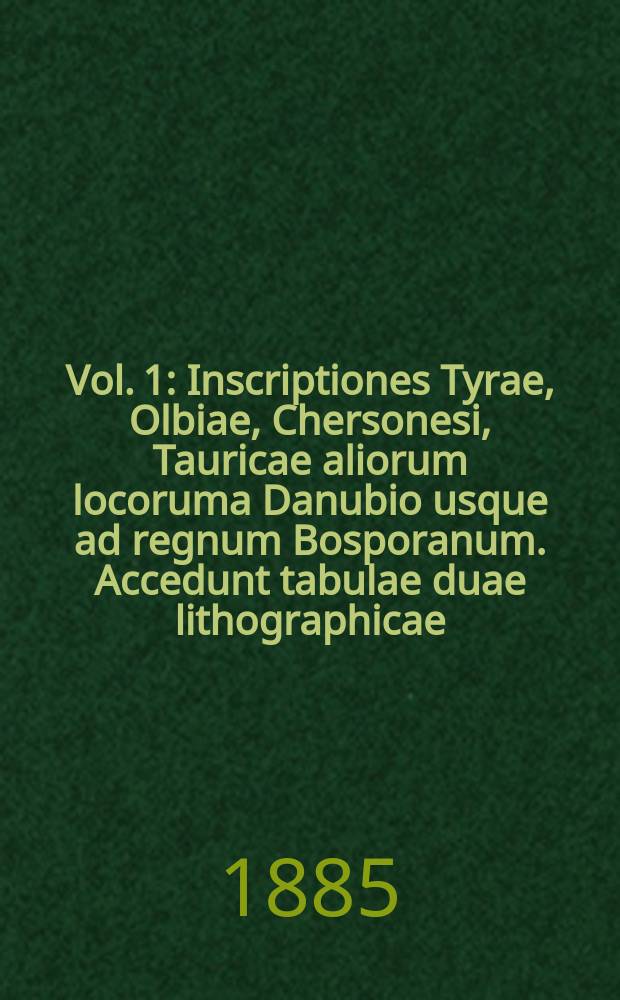 Vol. 1 : Inscriptiones Tyrae, Olbiae, Chersonesi, Tauricae aliorum locoruma Danubio usque ad regnum Bosporanum. Accedunt tabulae duae lithographicae