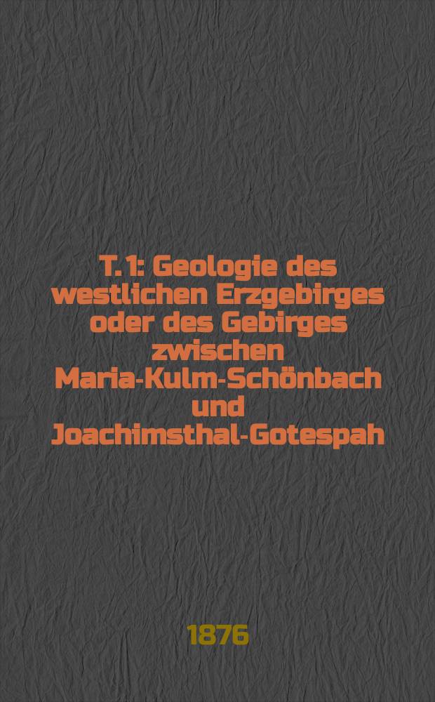 T. 1 : Geologie des westlichen Erzgebirges oder des Gebirges zwischen Maria-Kulm-Schönbach und Joachimsthal-Gotespah