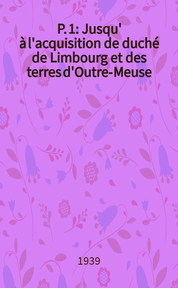 P. 1 : Jusqu' à l'acquisition de duché de Limbourg et des terres d'Outre-Meuse (1383-1396)